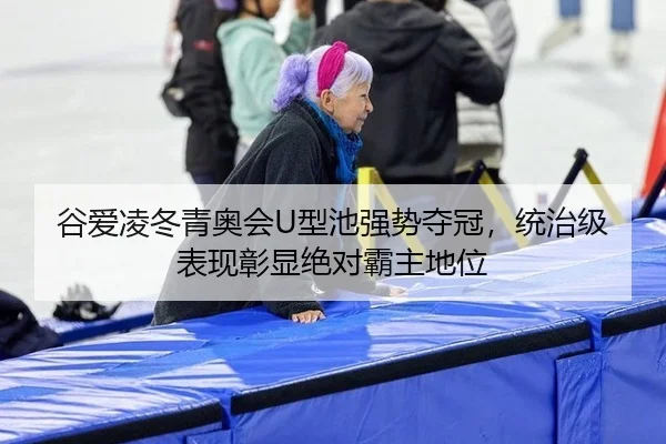 谷爱凌冬青奥会U型池强势夺冠，统治级表现彰显绝对霸主地位