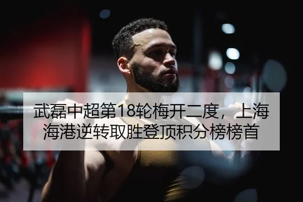 武磊中超第18轮梅开二度，上海海港逆转取胜登顶积分榜榜首