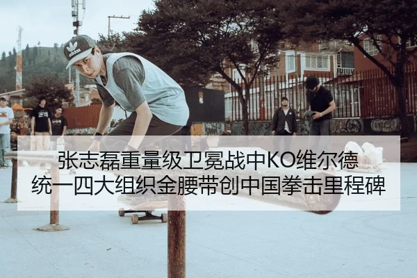 张志磊重量级卫冕战中KO维尔德 统一四大组织金腰带创中国拳击里程碑