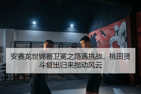 安赛龙世锦赛卫冕之路遇挑战，桃田贤斗复出归来搅动风云